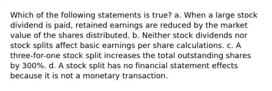 Which of the following statements is true? a. When a large stock dividend is paid, retained earnings are reduced by the market value of the shares distributed. b. Neither stock dividends nor stock splits affect basic earnings per share calculations. c. A three-for-one stock split increases the total outstanding shares by 300%. d. A stock split has no financial statement effects because it is not a monetary transaction.