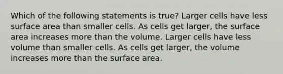 Which of the following statements is true? Larger cells have less surface area than smaller cells. As cells get larger, the surface area increases more than the volume. Larger cells have less volume than smaller cells. As cells get larger, the volume increases more than the surface area.