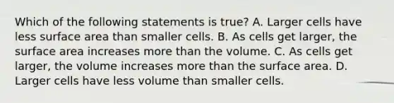 Which of the following statements is true? A. Larger cells have less surface area than smaller cells. B. As cells get larger, the surface area increases more than the volume. C. As cells get larger, the volume increases more than the surface area. D. Larger cells have less volume than smaller cells.