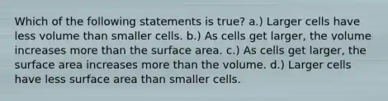 Which of the following statements is true? a.) Larger cells have less volume than smaller cells. b.) As cells get larger, the volume increases more than the surface area. c.) As cells get larger, the surface area increases more than the volume. d.) Larger cells have less surface area than smaller cells.