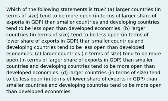 Which of the following statements is true? (a) larger countries (in terms of size) tend to be more open (in terms of larger share of exports in GDP) than smaller countries and developing countries tend to be less open than developed economies. (b) larger countries (in terms of size) tend to be less open (in terms of lower share of exports in GDP) than smaller countries and developing countries tend to be less open than developed economies. (c) larger countries (in terms of size) tend to be more open (in terms of larger share of exports in GDP) than smaller countries and developing countries tend to be more open than developed economies. (d) larger countries (in terms of size) tend to be less open (in terms of lower share of exports in GDP) than smaller countries and developing countries tend to be more open than developed economies.