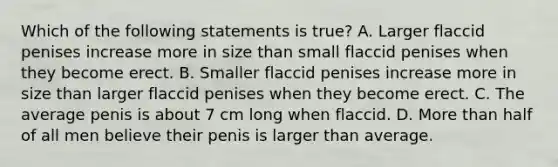 Which of the following statements is true? A. Larger flaccid penises increase more in size than small flaccid penises when they become erect. B. Smaller flaccid penises increase more in size than larger flaccid penises when they become erect. C. The average penis is about 7 cm long when flaccid. D. <a href='https://www.questionai.com/knowledge/keWHlEPx42-more-than' class='anchor-knowledge'>more than</a> half of all men believe their penis is larger than average.