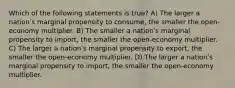 Which of the following statements is true? A) The larger a nationʹs marginal propensity to consume, the smaller the open-economy multiplier. B) The smaller a nationʹs marginal propensity to import, the smaller the open-economy multiplier. C) The larger a nationʹs marginal propensity to export, the smaller the open-economy multiplier. D) The larger a nationʹs marginal propensity to import, the smaller the open-economy multiplier.