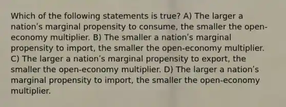 Which of the following statements is true? A) The larger a nationʹs marginal propensity to consume, the smaller the open-economy multiplier. B) The smaller a nationʹs marginal propensity to import, the smaller the open-economy multiplier. C) The larger a nationʹs marginal propensity to export, the smaller the open-economy multiplier. D) The larger a nationʹs marginal propensity to import, the smaller the open-economy multiplier.