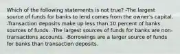 Which of the following statements is not true? -The largest source of funds for banks to lend comes from the owner's capital. -Transaction deposits make up less than 10 percent of banks sources of funds. -The largest sources of funds for banks are non-transactions accounts. -Borrowings are a larger source of funds for banks than transaction deposits.