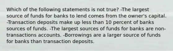 Which of the following statements is not true? -The largest source of funds for banks to lend comes from the owner's capital. -Transaction deposits make up less than 10 percent of banks sources of funds. -The largest sources of funds for banks are non-transactions accounts. -Borrowings are a larger source of funds for banks than transaction deposits.