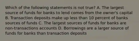 Which of the following statements is not true? A. The largest source of funds for banks to lend comes from the owner's capital B. Transaction deposits make up less than 10 percent of banks sources of funds C. The largest sources of funds for banks are non-transactions accounts D. Borrowings are a larger source of funds for banks than transaction deposits