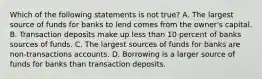 Which of the following statements is not true? A. The largest source of funds for banks to lend comes from the owner's capital. B. Transaction deposits make up less than 10 percent of banks sources of funds. C. The largest sources of funds for banks are non-transactions accounts. D. Borrowing is a larger source of funds for banks than transaction deposits.