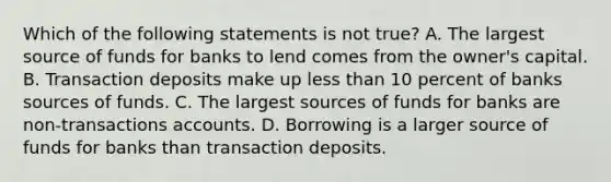 Which of the following statements is not true? A. The largest source of funds for banks to lend comes from the owner's capital. B. Transaction deposits make up less than 10 percent of banks sources of funds. C. The largest sources of funds for banks are non-transactions accounts. D. Borrowing is a larger source of funds for banks than transaction deposits.