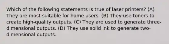 Which of the following statements is true of laser printers? (A) They are most suitable for home users. (B) They use toners to create high-quality outputs. (C) They are used to generate three-dimensional outputs. (D) They use solid ink to generate two-dimensional outputs.