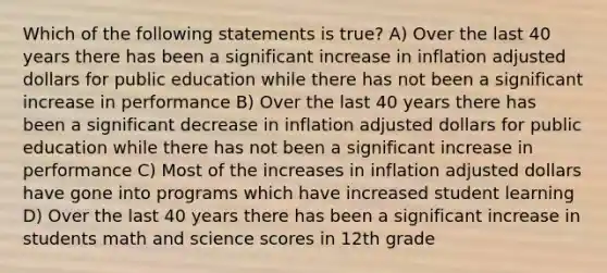 Which of the following statements is true? A) Over the last 40 years there has been a significant increase in inflation adjusted dollars for public education while there has not been a significant increase in performance B) Over the last 40 years there has been a significant decrease in inflation adjusted dollars for public education while there has not been a significant increase in performance C) Most of the increases in inflation adjusted dollars have gone into programs which have increased student learning D) Over the last 40 years there has been a significant increase in students math and science scores in 12th grade