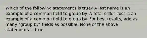 Which of the following statements is true? A last name is an example of a common field to group by. A total order cost is an example of a common field to group by. For best results, add as many "group by" fields as possible. None of the above statements is true.