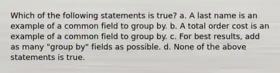 Which of the following statements is true? a. A last name is an example of a common field to group by. b. A total order cost is an example of a common field to group by. c. For best results, add as many "group by" fields as possible. d. None of the above statements is true.