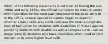 Which of the following statements is not true: A) During the late 1960s and early 1970s, the official curriculum for most students with disabilities for the most part consisted of the basic skills B) In the 1980s, several special educators began to question whether a basic skills only curriculum was the most appropriate form of instruction for students with disabilities C) Biases against providing students with disabilities with a complex curriculum no longer exist D) Students who have disabilities often need explicit instruction in some higher level skills