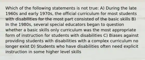 Which of the following statements is not true: A) During the late 1960s and early 1970s, the official curriculum for most students with disabilities for the most part consisted of the basic skills B) In the 1980s, several special educators began to question whether a basic skills only curriculum was the most appropriate form of instruction for students with disabilities C) Biases against providing students with disabilities with a complex curriculum no longer exist D) Students who have disabilities often need explicit instruction in some higher level skills