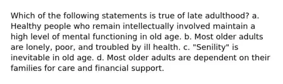 Which of the following statements is true of late adulthood? a. Healthy people who remain intellectually involved maintain a high level of mental functioning in old age. b. Most older adults are lonely, poor, and troubled by ill health. c. "Senility" is inevitable in old age. d. Most older adults are dependent on their families for care and financial support.