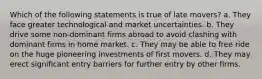 Which of the following statements is true of late movers? a. They face greater technological and market uncertainties. b. They drive some non-dominant firms abroad to avoid clashing with dominant firms in home market. c. They may be able to free ride on the huge pioneering investments of first movers. d. They may erect significant entry barriers for further entry by other firms.