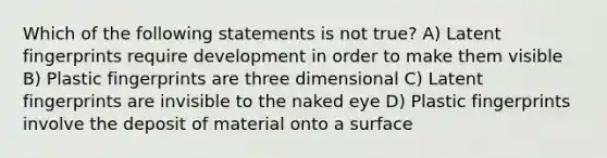 Which of the following statements is not true? A) Latent fingerprints require development in order to make them visible B) Plastic fingerprints are three dimensional C) Latent fingerprints are invisible to the naked eye D) Plastic fingerprints involve the deposit of material onto a surface