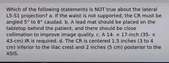 Which of the following statements is NOT true about the lateral L5-S1 projection? a. If the waist is not supported, the CR must be angled 5° to 8° caudad. b. A lead mat should be placed on the tabletop behind the patient, and there should be close collimation to improve image quality. c. A 14- × 17-inch (35- × 43-cm) IR is required. d. The CR is centered 1.5 inches (3 to 4 cm) inferior to the iliac crest and 2 inches (5 cm) posterior to the ASIS.