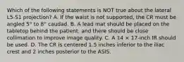 Which of the following statements is NOT true about the lateral L5-S1 projection? A. If the waist is not supported, the CR must be angled 5° to 8° caudad. B. A lead mat should be placed on the tabletop behind the patient, and there should be close collimation to improve image quality. C. A 14 × 17-inch IR should be used. D. The CR is centered 1.5 inches inferior to the iliac crest and 2 inches posterior to the ASIS.