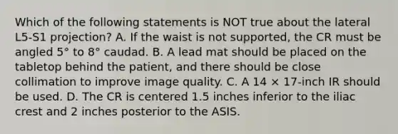 Which of the following statements is NOT true about the lateral L5-S1 projection? A. If the waist is not supported, the CR must be angled 5° to 8° caudad. B. A lead mat should be placed on the tabletop behind the patient, and there should be close collimation to improve image quality. C. A 14 × 17-inch IR should be used. D. The CR is centered 1.5 inches inferior to the iliac crest and 2 inches posterior to the ASIS.