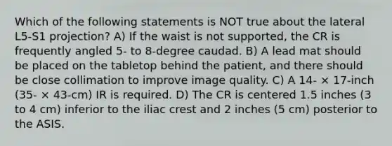 Which of the following statements is NOT true about the lateral L5-S1 projection? A) If the waist is not supported, the CR is frequently angled 5- to 8-degree caudad. B) A lead mat should be placed on the tabletop behind the patient, and there should be close collimation to improve image quality. C) A 14- × 17-inch (35- × 43-cm) IR is required. D) The CR is centered 1.5 inches (3 to 4 cm) inferior to the iliac crest and 2 inches (5 cm) posterior to the ASIS.