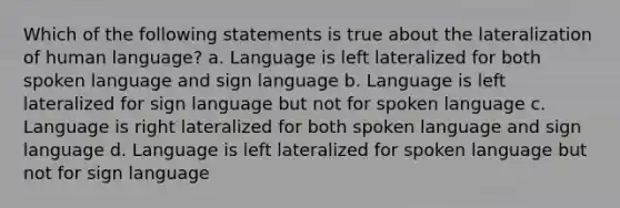 Which of the following statements is true about the lateralization of human language? a. Language is left lateralized for both spoken language and sign language b. Language is left lateralized for sign language but not for spoken language c. Language is right lateralized for both spoken language and sign language d. Language is left lateralized for spoken language but not for sign language