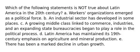 Which of the following statements is NOT true about Latin America in the 20th century? a. Workers' organizations emerged as a political force. b. An industrial sector has developed in some places. c. A growing middle class linked to commerce, industries, and an expanding state bureaucracies began to play a role in the political process. d. Latin America has maintained its 19th-century emphasis on agriculture and mineral production. e. There has been a marked decline in urban growth.