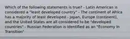 Which of the following statements is true? - Latin American is considered a "least developed country" - The continent of Africa has a majority of least developed - Japan, Europe (continent), and the United States are all considered to be "developed countries" - Russian Federation is identified as an "Economy In Transition"