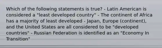 Which of the following statements is true? - Latin American is considered a "least developed country" - The continent of Africa has a majority of least developed - Japan, Europe (continent), and the United States are all considered to be "developed countries" - Russian Federation is identified as an "Economy In Transition"