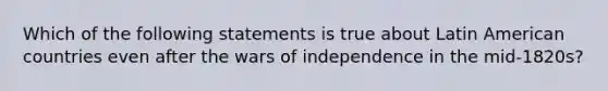 Which of the following statements is true about Latin American countries even after the wars of independence in the mid-1820s?