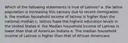 Which of the following statements is true of Latinos? a. the latino population is increasing this century due to recent immigration b. the median household income of latinos is higher than the national median c. latinos have the highest education levels in the United States d. the Median household income of Latinos is lower than that of American Indians e. The median household income of Latinos is higher than that of African Americans