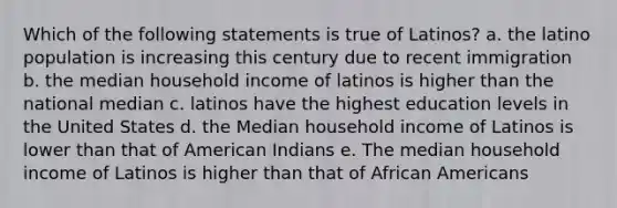 Which of the following statements is true of Latinos? a. the latino population is increasing this century due to recent immigration b. the median household income of latinos is higher than the national median c. latinos have the highest education levels in the United States d. the Median household income of Latinos is lower than that of American Indians e. The median household income of Latinos is higher than that of <a href='https://www.questionai.com/knowledge/kktT1tbvGH-african-americans' class='anchor-knowledge'>african americans</a>