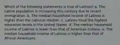 Which of the following statements is true of Latinos? a. The Latino population is increasing this century due to recent immigration. b. The median household income of Latinos is higher than the national median. c. Latinos have the highest education levels in the United States. d. The median household income of Latinos is lower than that of American Indians. e. The median household income of Latinos is higher than that of African Americans.