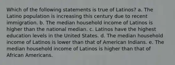 Which of the following statements is true of Latinos? a. The Latino population is increasing this century due to recent immigration. b. The median household income of Latinos is higher than the national median. c. Latinos have the highest education levels in the United States. d. The median household income of Latinos is lower than that of American Indians. e. The median household income of Latinos is higher than that of African Americans.