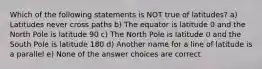 Which of the following statements is NOT true of latitudes? a) Latitudes never cross paths b) The equator is latitude 0 and the North Pole is latitude 90 c) The North Pole is latitude 0 and the South Pole is latitude 180 d) Another name for a line of latitude is a parallel e) None of the answer choices are correct