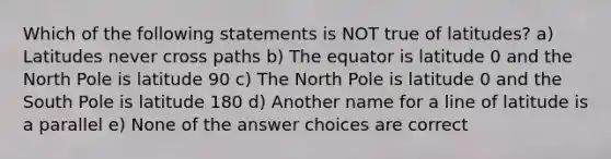 Which of the following statements is NOT true of latitudes? a) Latitudes never cross paths b) The equator is latitude 0 and the North Pole is latitude 90 c) The North Pole is latitude 0 and the South Pole is latitude 180 d) Another name for a line of latitude is a parallel e) None of the answer choices are correct