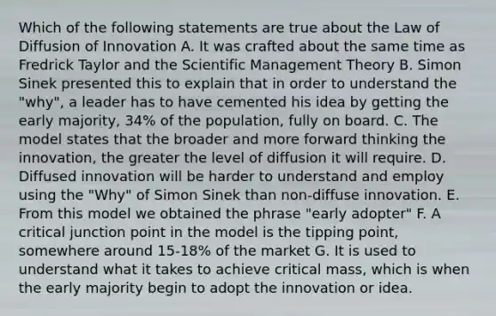 Which of the following statements are true about the Law of Diffusion of Innovation A. It was crafted about the same time as Fredrick Taylor and the Scientific Management Theory B. Simon Sinek presented this to explain that in order to understand the "why", a leader has to have cemented his idea by getting the early majority, 34% of the population, fully on board. C. The model states that the broader and more forward thinking the innovation, the greater the level of diffusion it will require. D. Diffused innovation will be harder to understand and employ using the "Why" of Simon Sinek than non-diffuse innovation. E. From this model we obtained the phrase "early adopter" F. A critical junction point in the model is the tipping point, somewhere around 15-18% of the market G. It is used to understand what it takes to achieve critical mass, which is when the early majority begin to adopt the innovation or idea.