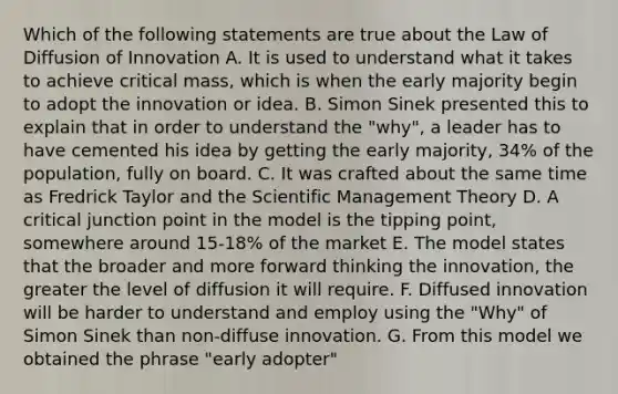 Which of the following statements are true about the Law of Diffusion of Innovation A. It is used to understand what it takes to achieve critical mass, which is when the early majority begin to adopt the innovation or idea. B. Simon Sinek presented this to explain that in order to understand the "why", a leader has to have cemented his idea by getting the early majority, 34% of the population, fully on board. C. It was crafted about the same time as Fredrick Taylor and the Scientific Management Theory D. A critical junction point in the model is the tipping point, somewhere around 15-18% of the market E. The model states that the broader and more forward thinking the innovation, the greater the level of diffusion it will require. F. Diffused innovation will be harder to understand and employ using the "Why" of Simon Sinek than non-diffuse innovation. G. From this model we obtained the phrase "early adopter"