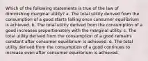 Which of the following statements is true of the law of diminishing marginal utility? a. The total utility derived from the consumption of a good starts falling once consumer equilibrium is achieved. b. The total utility derived from the consumption of a good increases proportionately with the marginal utility. c. The total utility derived from the consumption of a good remains constant after consumer equilibrium is achieved. d. The total utility derived from the consumption of a good continues to increase even after consumer equilibrium is achieved.