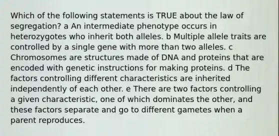 Which of the following statements is TRUE about the law of segregation? a An intermediate phenotype occurs in heterozygotes who inherit both alleles. b Multiple allele traits are controlled by a single gene with more than two alleles. c Chromosomes are structures made of DNA and proteins that are encoded with genetic instructions for making proteins. d The factors controlling different characteristics are inherited independently of each other. e There are two factors controlling a given characteristic, one of which dominates the other, and these factors separate and go to different gametes when a parent reproduces.