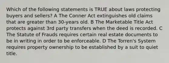 Which of the following statements is TRUE about laws protecting buyers and sellers? A The Conner Act extinguishes old claims that are greater than 30-years old. B The Marketable Title Act protects against 3rd party transfers when the deed is recorded. C The Statute of Frauds requires certain real estate documents to be in writing in order to be enforceable. D The Torren's System requires property ownership to be established by a suit to quiet title.