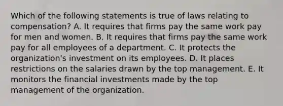 Which of the following statements is true of laws relating to compensation? A. It requires that firms pay the same work pay for men and women. B. It requires that firms pay the same work pay for all employees of a department. C. It protects the organization's investment on its employees. D. It places restrictions on the salaries drawn by the top management. E. It monitors the financial investments made by the top management of the organization.