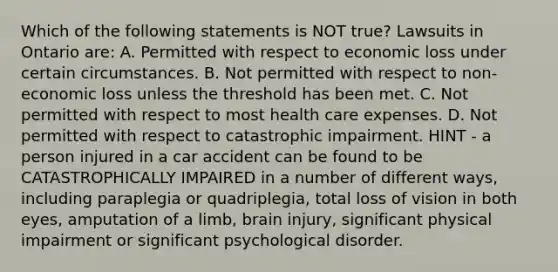 Which of the following statements is NOT true? Lawsuits in Ontario are: A. Permitted with respect to economic loss under certain circumstances. B. Not permitted with respect to non-economic loss unless the threshold has been met. C. Not permitted with respect to most health care expenses. D. Not permitted with respect to catastrophic impairment. HINT - a person injured in a car accident can be found to be CATASTROPHICALLY IMPAIRED in a number of different ways, including paraplegia or quadriplegia, total loss of vision in both eyes, amputation of a limb, brain injury, significant physical impairment or significant psychological disorder.