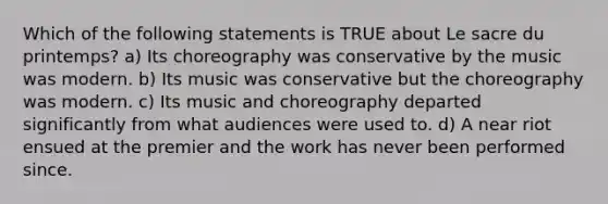 Which of the following statements is TRUE about Le sacre du printemps? a) Its choreography was conservative by the music was modern. b) Its music was conservative but the choreography was modern. c) Its music and choreography departed significantly from what audiences were used to. d) A near riot ensued at the premier and the work has never been performed since.