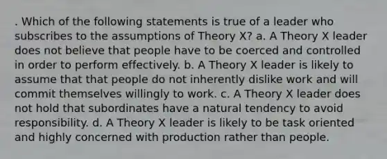 . Which of the following statements is true of a leader who subscribes to the assumptions of Theory X? a. A Theory X leader does not believe that people have to be coerced and controlled in order to perform effectively. b. A Theory X leader is likely to assume that that people do not inherently dislike work and will commit themselves willingly to work. c. A Theory X leader does not hold that subordinates have a natural tendency to avoid responsibility. d. A Theory X leader is likely to be task oriented and highly concerned with production rather than people.