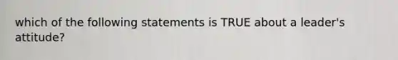 which of the following statements is TRUE about a leader's attitude?