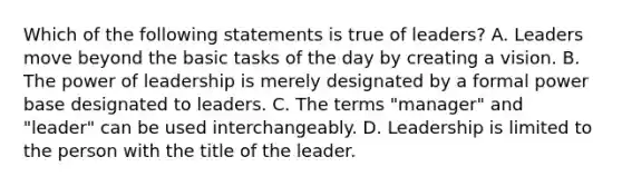 Which of the following statements is true of leaders? A. Leaders move beyond the basic tasks of the day by creating a vision. B. The power of leadership is merely designated by a formal power base designated to leaders. C. The terms "manager" and "leader" can be used interchangeably. D. Leadership is limited to the person with the title of the leader.