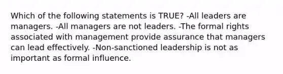 Which of the following statements is TRUE? -All leaders are managers. -All managers are not leaders. -The formal rights associated with management provide assurance that managers can lead effectively. -Non-sanctioned leadership is not as important as formal influence.