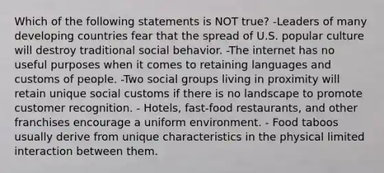 Which of the following statements is NOT true? -Leaders of many developing countries fear that the spread of U.S. popular culture will destroy traditional social behavior. -The internet has no useful purposes when it comes to retaining languages and customs of people. -Two social groups living in proximity will retain unique social customs if there is no landscape to promote customer recognition. - Hotels, fast-food restaurants, and other franchises encourage a uniform environment. - Food taboos usually derive from unique characteristics in the physical limited interaction between them.